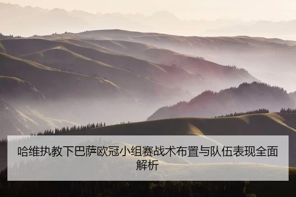 哈维执教下巴萨欧冠小组赛战术布置与队伍表现全面解析