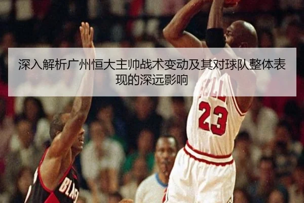 深入解析广州恒大主帅战术变动及其对球队整体表现的深远影响